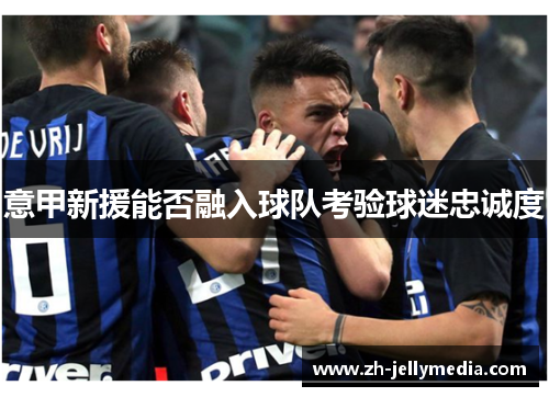 意甲新援能否融入球队考验球迷忠诚度